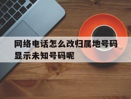 关于网络电话怎么改归属地号码显示未知号码呢的信息