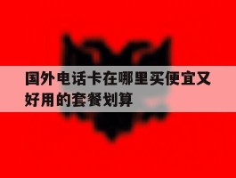 关于国外电话卡在哪里买便宜又好用的套餐划算的信息