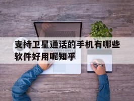 支持卫星通话的手机有哪些软件好用呢知乎的简单介绍