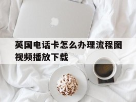 英国电话卡怎么办理流程图视频播放下载的简单介绍