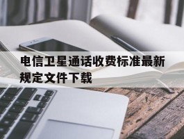 关于电信卫星通话收费标准最新规定文件下载的信息