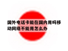 国外电话卡能在国内用吗移动网络不能用怎么办的简单介绍