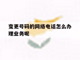 关于变更号码的网络电话怎么办理业务呢的信息