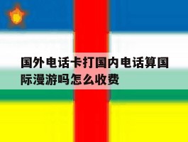 国外电话卡打国内电话算国际漫游吗怎么收费